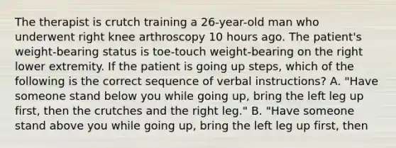 The therapist is crutch training a 26-year-old man who underwent right knee arthroscopy 10 hours ago. The patient's weight-bearing status is toe-touch weight-bearing on the right lower extremity. If the patient is going up steps, which of the following is the correct sequence of verbal instructions? A. "Have someone stand below you while going up, bring the left leg up first, then the crutches and the right leg." B. "Have someone stand above you while going up, bring the left leg up first, then