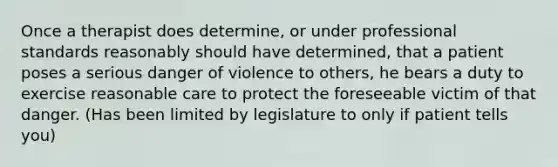 Once a therapist does determine, or under professional standards reasonably should have determined, that a patient poses a serious danger of violence to others, he bears a duty to exercise reasonable care to protect the foreseeable victim of that danger. (Has been limited by legislature to only if patient tells you)