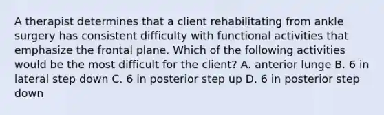 A therapist determines that a client rehabilitating from ankle surgery has consistent difficulty with functional activities that emphasize the frontal plane. Which of the following activities would be the most difficult for the client? A. anterior lunge B. 6 in lateral step down C. 6 in posterior step up D. 6 in posterior step down