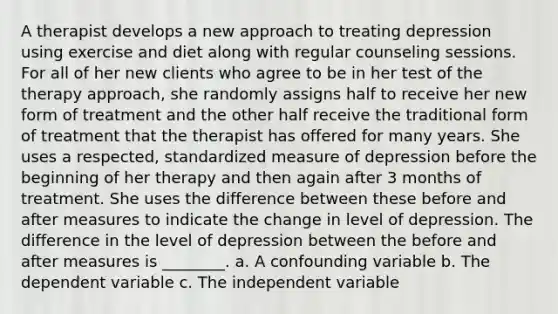 A therapist develops a new approach to treating depression using exercise and diet along with regular counseling sessions. For all of her new clients who agree to be in her test of the therapy approach, she randomly assigns half to receive her new form of treatment and the other half receive the traditional form of treatment that the therapist has offered for many years. She uses a respected, standardized measure of depression before the beginning of her therapy and then again after 3 months of treatment. She uses the difference between these before and after measures to indicate the change in level of depression. The difference in the level of depression between the before and after measures is ________. a. A confounding variable b. The dependent variable c. The independent variable