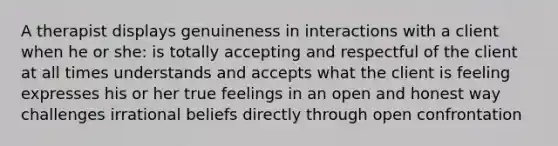 A therapist displays genuineness in interactions with a client when he or she: is totally accepting and respectful of the client at all times understands and accepts what the client is feeling expresses his or her true feelings in an open and honest way challenges irrational beliefs directly through open confrontation