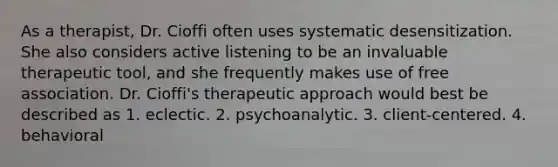 As a therapist, Dr. Cioffi often uses systematic desensitization. She also considers active listening to be an invaluable therapeutic tool, and she frequently makes use of free association. Dr. Cioffi's therapeutic approach would best be described as 1. eclectic. 2. psychoanalytic. 3. client-centered. 4. behavioral