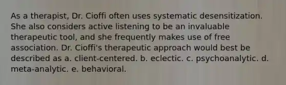 As a therapist, Dr. Cioffi often uses systematic desensitization. She also considers active listening to be an invaluable therapeutic tool, and she frequently makes use of free association. Dr. Cioffi's therapeutic approach would best be described as a. client-centered. b. eclectic. c. psychoanalytic. d. meta-analytic. e. behavioral.