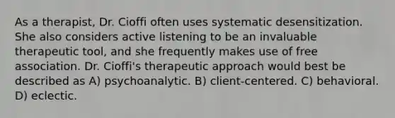 As a therapist, Dr. Cioffi often uses systematic desensitization. She also considers active listening to be an invaluable therapeutic tool, and she frequently makes use of free association. Dr. Cioffi's therapeutic approach would best be described as A) psychoanalytic. B) client-centered. C) behavioral. D) eclectic.