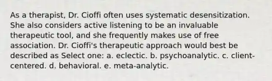 As a therapist, Dr. Cioffi often uses systematic desensitization. She also considers active listening to be an invaluable therapeutic tool, and she frequently makes use of free association. Dr. Cioffi's therapeutic approach would best be described as Select one: a. eclectic. b. psychoanalytic. c. client-centered. d. behavioral. e. meta-analytic.