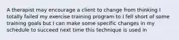 A therapist may encourage a client to change from thinking I totally failed my exercise training program to I fell short of some training goals but I can make some specific changes in my schedule to succeed next time this technique is used in