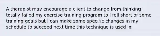 A therapist may encourage a client to change from thinking I totally failed my exercise training program to I fell short of some training goals but I can make some specific changes in my schedule to succeed next time this technique is used in