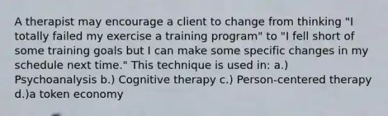 A therapist may encourage a client to change from thinking "I totally failed my exercise a training program" to "I fell short of some training goals but I can make some specific changes in my schedule next time." This technique is used in: a.) Psychoanalysis b.) Cognitive therapy c.) Person-centered therapy d.)a token economy