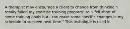 A therapist may encourage a client to change from thinking "I totally failed my exercise training program" to "I fell short of some training goals but I can make some specific changes in my schedule to succeed next time." This technique is used in