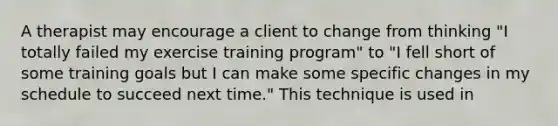 A therapist may encourage a client to change from thinking "I totally failed my exercise training program" to "I fell short of some training goals but I can make some specific changes in my schedule to succeed next time." This technique is used in