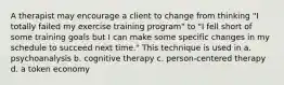 A therapist may encourage a client to change from thinking "I totally failed my exercise training program" to "I fell short of some training goals but I can make some specific changes in my schedule to succeed next time." This technique is used in a. psychoanalysis b. cognitive therapy c. person-centered therapy d. a token economy