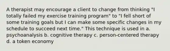 A therapist may encourage a client to change from thinking "I totally failed my exercise training program" to "I fell short of some training goals but I can make some specific changes in my schedule to succeed next time." This technique is used in a. psychoanalysis b. cognitive therapy c. person-centered therapy d. a token economy