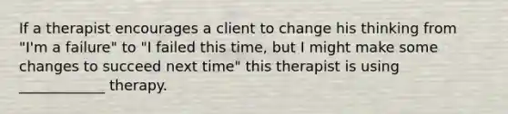 If a therapist encourages a client to change his thinking from "I'm a failure" to "I failed this time, but I might make some changes to succeed next time" this therapist is using ____________ therapy.