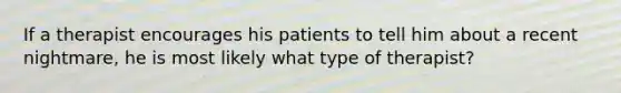 If a therapist encourages his patients to tell him about a recent nightmare, he is most likely what type of therapist?