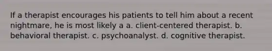 If a therapist encourages his patients to tell him about a recent nightmare, he is most likely a a. client-centered therapist. b. behavioral therapist. c. psychoanalyst. d. cognitive therapist.