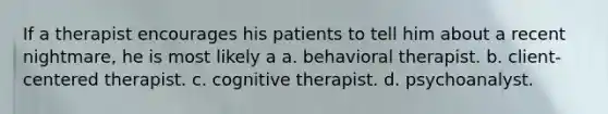 If a therapist encourages his patients to tell him about a recent nightmare, he is most likely a a. behavioral therapist. b. client-centered therapist. c. cognitive therapist. d. psychoanalyst.