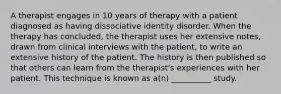 A therapist engages in 10 years of therapy with a patient diagnosed as having dissociative identity disorder. When the therapy has concluded, the therapist uses her extensive notes, drawn from clinical interviews with the patient, to write an extensive history of the patient. The history is then published so that others can learn from the therapist's experiences with her patient. This technique is known as a(n) __________ study.