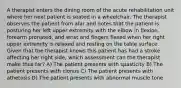 A therapist enters the dining room of the acute rehabilitation unit where her next patient is seated in a wheelchair. The therapist observes the patient from afar and notes that the patient is posturing her left upper extremity with the elbow in flexion, forearm pronated, and wrist and fingers flexed when her right upper extremity is relaxed and resting on the table surface. Given that the therapist knows this patient has had a stroke affecting her right side, which assessment can the therapist make thus far? A) The patient presents with spasticity B) The patient presents with clonus C) The patient presents with athetosis D) The patient presents with abnormal muscle tone