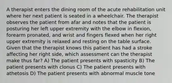 A therapist enters the dining room of the acute rehabilitation unit where her next patient is seated in a wheelchair. The therapist observes the patient from afar and notes that the patient is posturing her left upper extremity with the elbow in flexion, forearm pronated, and wrist and fingers flexed when her right upper extremity is relaxed and resting on the table surface. Given that the therapist knows this patient has had a stroke affecting her right side, which assessment can the therapist make thus far? A) The patient presents with spasticity B) The patient presents with clonus C) The patient presents with athetosis D) The patient presents with abnormal muscle tone