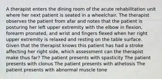 A therapist enters the dining room of the acute rehabilitation unit where her next patient is seated in a wheelchair. The therapist observes the patient from afar and notes that the patient is posturing her left upper extremity with the elbow in flexion, forearm pronated, and wrist and fingers flexed when her right upper extremity is relaxed and resting on the table surface. Given that the therapist knows this patient has had a stroke affecting her right side, which assessment can the therapist make thus far? The patient presents with spasticity The patient presents with clonus The patient presents with athetosis The patient presents with abnormal muscle tone