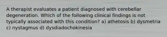 A therapist evaluates a patient diagnosed with cerebellar degeneration. Which of the following clinical findings is not typically associated with this condition? a) athetosis b) dysmetria c) nystagmus d) dysdiadochokinesia