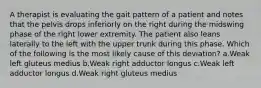 A therapist is evaluating the gait pattern of a patient and notes that the pelvis drops inferiorly on the right during the midswing phase of the right lower extremity. The patient also leans laterally to the left with the upper trunk during this phase. Which of the following is the most likely cause of this deviation? a.Weak left gluteus medius b.Weak right adductor longus c.Weak left adductor longus d.Weak right gluteus medius