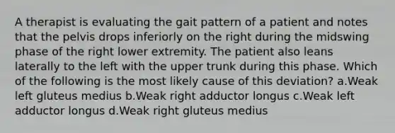 A therapist is evaluating the gait pattern of a patient and notes that the pelvis drops inferiorly on the right during the midswing phase of the right lower extremity. The patient also leans laterally to the left with the upper trunk during this phase. Which of the following is the most likely cause of this deviation? a.Weak left gluteus medius b.Weak right adductor longus c.Weak left adductor longus d.Weak right gluteus medius