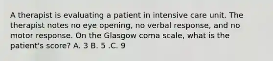 A therapist is evaluating a patient in intensive care unit. The therapist notes no eye opening, no verbal response, and no motor response. On the Glasgow coma scale, what is the patient's score? A. 3 B. 5 .C. 9