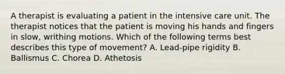 A therapist is evaluating a patient in the intensive care unit. The therapist notices that the patient is moving his hands and fingers in slow, writhing motions. Which of the following terms best describes this type of movement? A. Lead-pipe rigidity B. Ballismus C. Chorea D. Athetosis