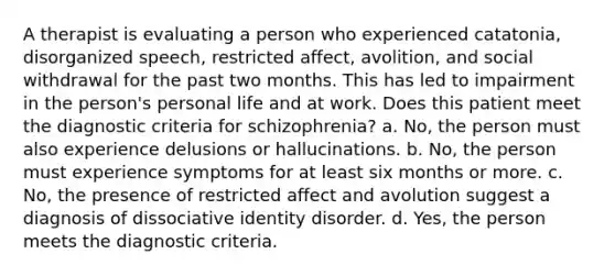 A therapist is evaluating a person who experienced catatonia, disorganized speech, restricted affect, avolition, and social withdrawal for the past two months. This has led to impairment in the person's personal life and at work. Does this patient meet the diagnostic criteria for schizophrenia? a. No, the person must also experience delusions or hallucinations. b. No, the person must experience symptoms for at least six months or more. c. No, the presence of restricted affect and avolution suggest a diagnosis of dissociative identity disorder. d. Yes, the person meets the diagnostic criteria.