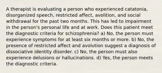 A therapist is evaluating a person who experienced catatonia, disorganized speech, restricted affect, avolition, and social withdrawal for the past two months. This has led to impairment in the person's personal life and at work. Does this patient meet the diagnostic criteria for schizophrenia? a) No, the person must experience symptoms for at least six months or more. b) No, the presence of restricted affect and avolution suggest a diagnosis of dissociative identity disorder. c) No, the person must also experience delusions or hallucinations. d) Yes, the person meets the diagnostic criteria.