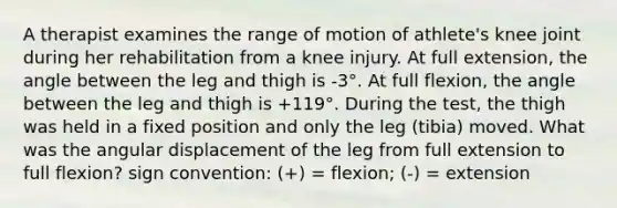 A therapist examines the range of motion of athlete's knee joint during her rehabilitation from a knee injury. At full extension, the angle between the leg and thigh is -3°. At full flexion, the angle between the leg and thigh is +119°. During the test, the thigh was held in a fixed position and only the leg (tibia) moved. What was the angular displacement of the leg from full extension to full flexion? sign convention: (+) = flexion; (-) = extension