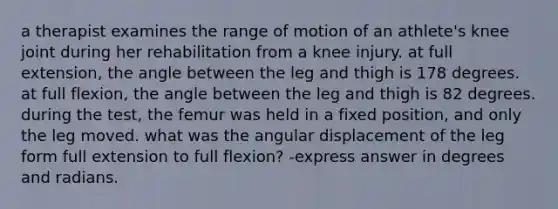 a therapist examines the range of motion of an athlete's knee joint during her rehabilitation from a knee injury. at full extension, the angle between the leg and thigh is 178 degrees. at full flexion, the angle between the leg and thigh is 82 degrees. during the test, the femur was held in a fixed position, and only the leg moved. what was the angular displacement of the leg form full extension to full flexion? -express answer in degrees and radians.