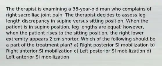 The therapist is examining a 38-year-old man who complains of right sacroiliac joint pain. The therapist decides to assess leg length discrepancy in supine versus sitting position. When the patient is in supine position, leg lengths are equal; however, when the patient rises to the sitting position, the right lower extremity appears 2 cm shorter. Which of the following should be a part of the treatment plan? a) Right posterior SI mobilization b) Right anterior SI mobilization c) Left posterior SI mobilization d) Left anterior SI mobilization