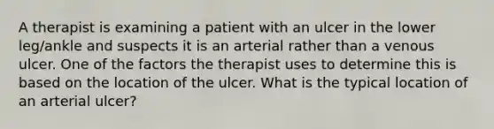 A therapist is examining a patient with an ulcer in the lower leg/ankle and suspects it is an arterial rather than a venous ulcer. One of the factors the therapist uses to determine this is based on the location of the ulcer. What is the typical location of an arterial ulcer?