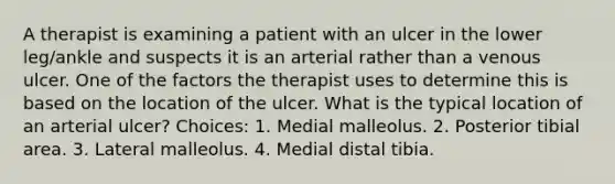 A therapist is examining a patient with an ulcer in the lower leg/ankle and suspects it is an arterial rather than a venous ulcer. One of the factors the therapist uses to determine this is based on the location of the ulcer. What is the typical location of an arterial ulcer? Choices: 1. Medial malleolus. 2. Posterior tibial area. 3. Lateral malleolus. 4. Medial distal tibia.