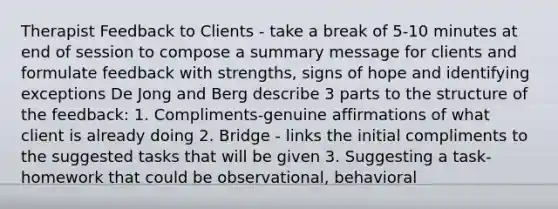 Therapist Feedback to Clients - take a break of 5-10 minutes at end of session to compose a summary message for clients and formulate feedback with strengths, signs of hope and identifying exceptions De Jong and Berg describe 3 parts to the structure of the feedback: 1. Compliments-genuine affirmations of what client is already doing 2. Bridge - links the initial compliments to the suggested tasks that will be given 3. Suggesting a task-homework that could be observational, behavioral