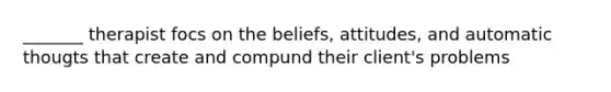 _______ therapist focs on the beliefs, attitudes, and automatic thougts that create and compund their client's problems