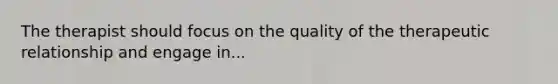 The therapist should focus on the quality of the therapeutic relationship and engage in...
