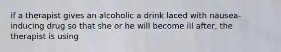 if a therapist gives an alcoholic a drink laced with nausea-inducing drug so that she or he will become ill after, the therapist is using