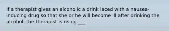 If a therapist gives an alcoholic a drink laced with a nausea-inducing drug so that she or he will become ill after drinking the alcohol, the therapist is using ___.