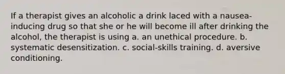 If a therapist gives an alcoholic a drink laced with a nausea-inducing drug so that she or he will become ill after drinking the alcohol, the therapist is using a. an unethical procedure. b. systematic desensitization. c. social-skills training. d. aversive conditioning.