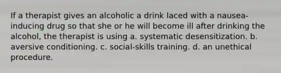 If a therapist gives an alcoholic a drink laced with a nausea-inducing drug so that she or he will become ill after drinking the alcohol, the therapist is using a. systematic desensitization. b. aversive conditioning. c. social-skills training. d. an unethical procedure.