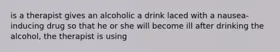 is a therapist gives an alcoholic a drink laced with a nausea-inducing drug so that he or she will become ill after drinking the alcohol, the therapist is using