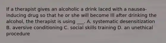 If a therapist gives an alcoholic a drink laced with a nausea-inducing drug so that he or she will become Ill after drinking the alcohol, the therapist is using ___. A. systematic desensitization B. aversive conditioning C. social skills training D. an unethical procedure