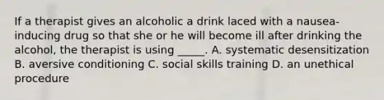 If a therapist gives an alcoholic a drink laced with a nausea-inducing drug so that she or he will become ill after drinking the alcohol, the therapist is using _____. A. systematic desensitization B. aversive conditioning C. social skills training D. an unethical procedure