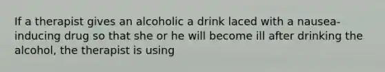 If a therapist gives an alcoholic a drink laced with a nausea-inducing drug so that she or he will become ill after drinking the alcohol, the therapist is using