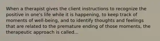 When a therapist gives the client instructions to recognize the positive in one's life while it is happening, to keep track of moments of well-being, and to identify thoughts and feelings that are related to the premature ending of those moments, the therapeutic approach is called...