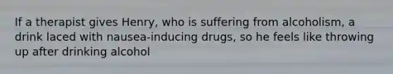 If a therapist gives Henry, who is suffering from alcoholism, a drink laced with nausea-inducing drugs, so he feels like throwing up after drinking alcohol