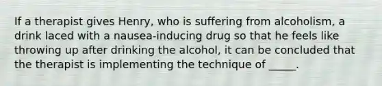 If a therapist gives Henry, who is suffering from alcoholism, a drink laced with a nausea-inducing drug so that he feels like throwing up after drinking the alcohol, it can be concluded that the therapist is implementing the technique of _____.